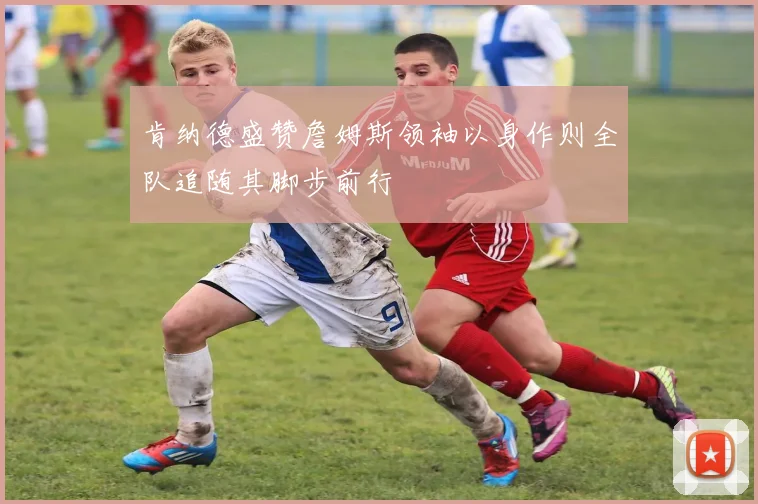 肯纳德盛赞詹姆斯领袖以身作则全队追随其脚步前行